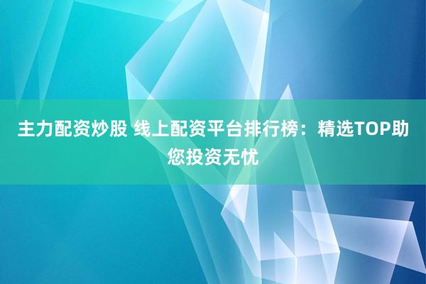 主力配资炒股 线上配资平台排行榜：精选TOP助您投资无忧