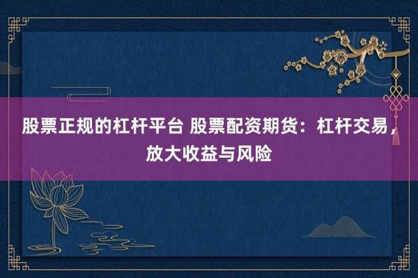 股票正规的杠杆平台 股票配资期货：杠杆交易，放大收益与风险