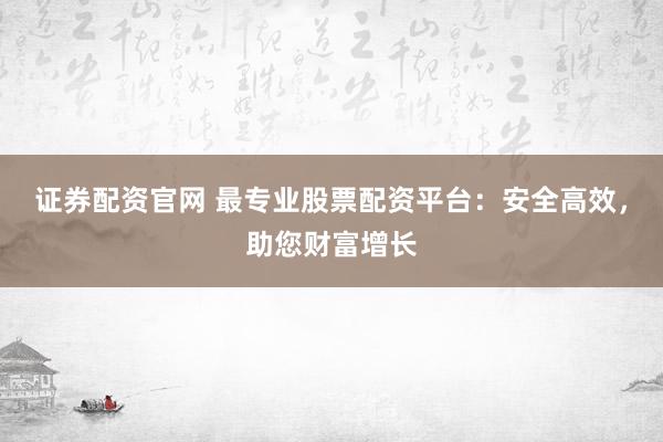 证券配资官网 最专业股票配资平台：安全高效，助您财富增长