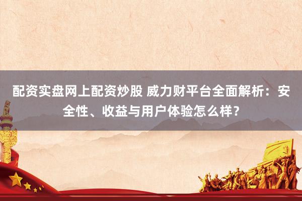 配资实盘网上配资炒股 威力财平台全面解析：安全性、收益与用户体验怎么样？