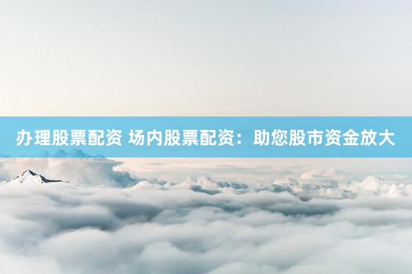 办理股票配资 场内股票配资：助您股市资金放大