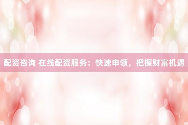 配资咨询 在线配资服务：快速申领，把握财富机遇