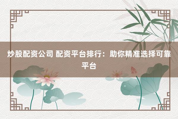炒股配资公司 配资平台排行：助你精准选择可靠平台