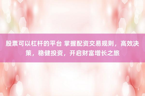 股票可以杠杆的平台 掌握配资交易规则，高效决策，稳健投资，开启财富增长之旅