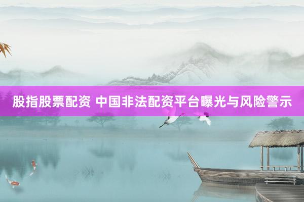 股指股票配资 中国非法配资平台曝光与风险警示