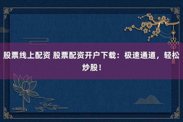股票线上配资 股票配资开户下载：极速通道，轻松炒股！