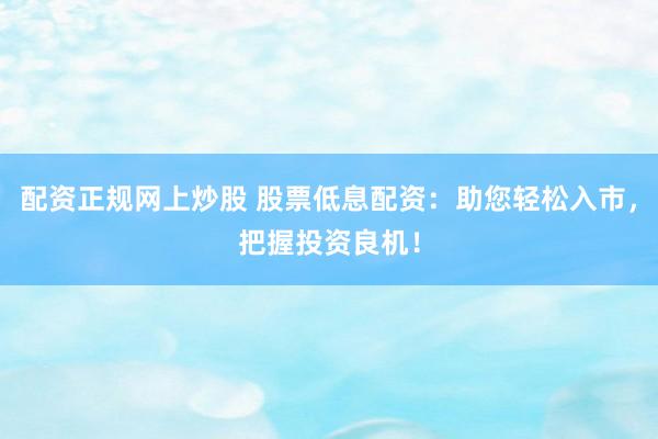 配资正规网上炒股 股票低息配资：助您轻松入市，把握投资良机！