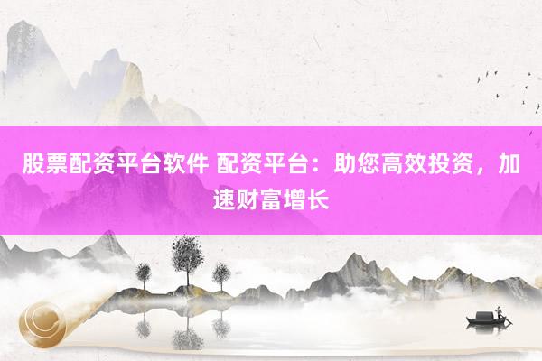 股票配资平台软件 配资平台：助您高效投资，加速财富增长