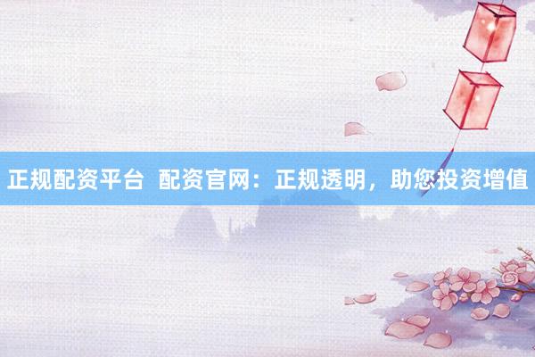 正规配资平台  配资官网：正规透明，助您投资增值