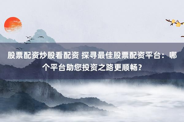 股票配资炒股看配资 探寻最佳股票配资平台：哪个平台助您投资之路更顺畅？