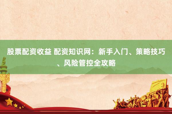 股票配资收益 配资知识网：新手入门、策略技巧、风险管控全攻略