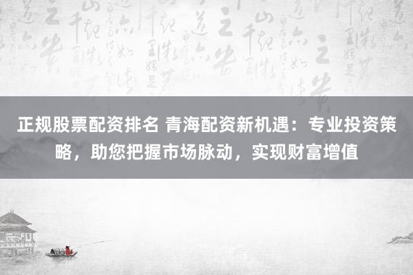 正规股票配资排名 青海配资新机遇：专业投资策略，助您把握市场脉动，实现财富增值