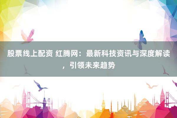股票线上配资 红腾网:最新科技资讯与深度解读,引领未来趋势