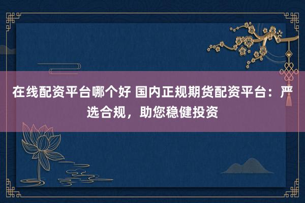 在线配资平台哪个好 国内正规期货配资平台:严选合规,助您稳健投资