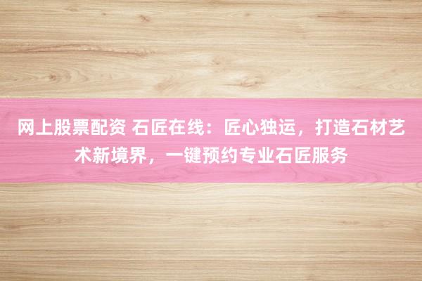 网上股票配资 石匠在线：匠心独运，打造石材艺术新境界，一键预约专业石匠服务