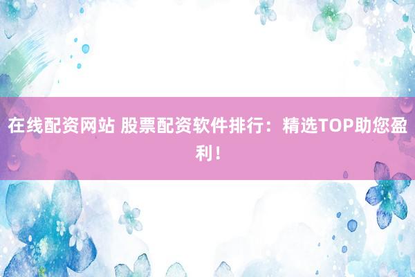 在线配资网站 股票配资软件排行：精选TOP助您盈利！