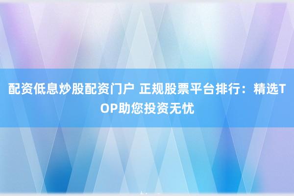 配资低息炒股配资门户 正规股票平台排行：精选TOP助您投资无忧