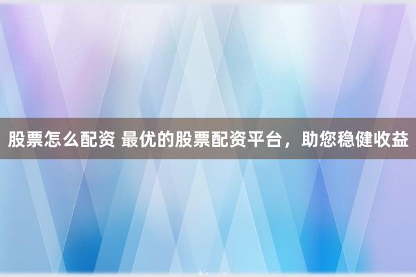 股票怎么配资 最优的股票配资平台，助您稳健收益