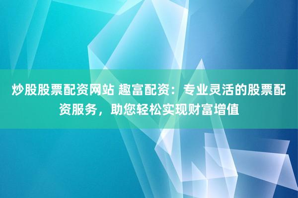 炒股股票配资网站 趣富配资：专业灵活的股票配资服务，助您轻松实现财富增值