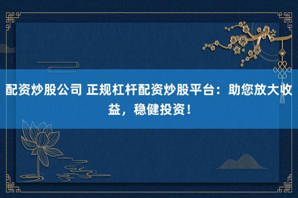 配资炒股公司 正规杠杆配资炒股平台：助您放大收益，稳健投资！