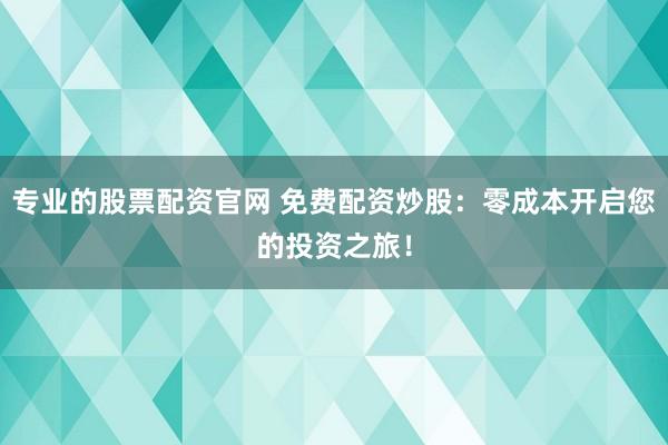 专业的股票配资官网 免费配资炒股：零成本开启您的投资之旅！