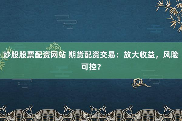 炒股股票配资网站 期货配资交易：放大收益，风险可控？