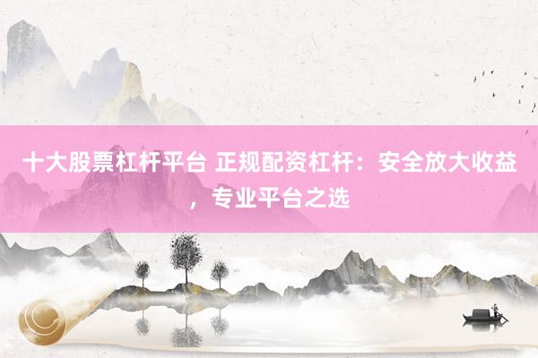 十大股票杠杆平台 正规配资杠杆：安全放大收益，专业平台之选
