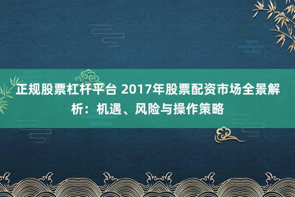 正规股票杠杆平台 2017年股票配资市场全景解析：机遇、风险与操作策略