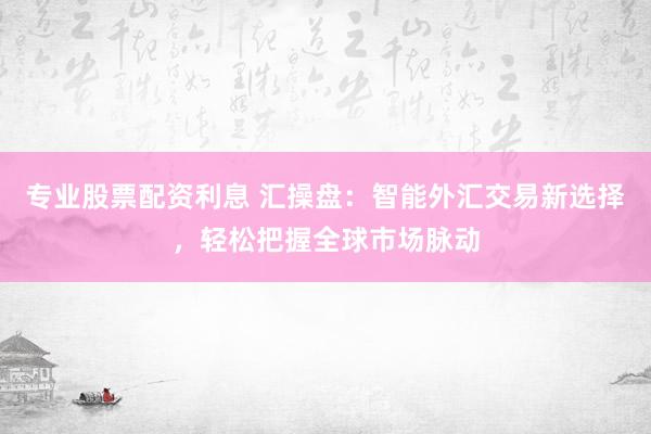 专业股票配资利息 汇操盘：智能外汇交易新选择，轻松把握全球市场脉动